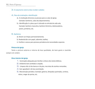 72 | Pontes de Esperança
	 3. O calçamento externo deve receber cuidados
	 4. Placa de sinalização e identificação
		 a. A sinalização direciona as pessoas para as salas da Igreja.
		 Exemplo: banheiros, salas dos departamentos;
		 b. Identificação é a placa que é colocada na entrada de cada sala;
		 Exemplo: banheiro masculino, banheiro feminino, desbravadores,
		 jovens, primários, etc.
	 5. Banheiros
		 a. Devem ser limpos permanentemente;
		 b. Reabastecido com papel, sabonete, toalhas;
		 c. Facilitar o acesso para pessoas portadoras de necessidades especiais.
	 Pintura da igreja
	 Tanto a pintura externa e interna de boa qualidade, de bom gosto e mantida
sempre em ordem.
	 Área interior da igreja
		 1. Iluminação adequada para facilitar a leitura dos textos bíblicos;
		 2. Ambiente bem ventilado e arejado;
		 3. Limpeza não só dos bancos e do piso, mas teias de aranhas removidas;
		 4. Som agradável e de boa assimilação;
		 5. Manutenção periódica. Exemplo: goteiras, lâmpadas queimadas, cortinas,
		 vidros, ranger de portas, etc.
guia_DSA_final.indd 72 2/2/2009 19:45:10
 