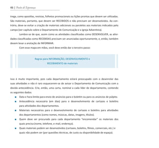 46 | Pontes de Esperança
trega, como apostilas, revistas, folhetos promocionais ou lições prontas que devem ser utilizadas.
São materiais, portanto, que devem ser RECEBIDOS e não precisam ser desenvolvidos. Ao con-
trário, deve-se evitar a criação de materiais adicionais ou paralelos aos materiais indicados pelo
campo (ver capítulo sobre o Departamento de Comunicação e a Igreja Adventista).
Lembre-se de que, assim como as atividades classificadas como DESENVOLVER, as ativi-
dades classificadas como RECEBIDAS precisam ser anunciadas oportunamente, e, então, também
devem levar a anotação de INFORMAR.
Com esse mapa em mãos, você deve então dar o terceiro passo:
Isso é muito importante, pois cada departamento estará preocupado com o desenrolar das
suas atividades e não é raro esquecerem-se de avisar o Departamento de Comunicação com a
devida antecedência. Crie, então, uma carta, nominal a cada líder de departamento, contendo
os seguintes dados:
■ Data e hora limite para envio de anúncios para o boletim ou para os anúncios de púlpito.
■ Antecedência necessária (em dias) para o desenvolvimento de cartazes e boletins
para atividades dos departamentos.
■ Materiais necessários para o desenvolvimento de cartazes e boletins para atividades
dos departamentos (como nomes, músicas, datas, imagens, títulos).
■ Quem deve ser procurado para cada departamento “encomendar” os materiais dos
quais precisa (nome, telefone, e-mail, endereço).
■ Quais materiais podem ser desenvolvidos (cartazes, boletins, filmes, comerciais, etc.) e
quais não podem ser (por questões técnicas, de custo ou disponibilidade de espaço).
Regras para INFORMAÇÃO, DESENVOLVIMENTO e
RECEBIMENTO de materiais
guia_DSA_final.indd 46 2/2/2009 19:45:08
 
