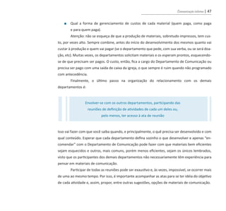 Comunicação interna | 47
■ Qual a forma de gerenciamento de custos de cada material (quem paga, como paga
e para quem paga).
Atenção: não se esqueça de que a produção de materiais, sobretudo impressos, tem cus-
to, por vezes alto. Sempre combine, antes do início do desenvolvimento dos mesmos quanto vai
custar à produção e quem vai pagar (se o departamento que pede, com sua verba, ou se será doa-
ção, etc). Muitas vezes, os departamentos solicitam materiais e os esperam prontos, esquecendo-
se de que precisam ser pagos. O custo, então, fica a cargo do Departamento de Comunicação ou
precisa ser pago com uma saída de caixa da igreja, o que sempre é ruim quando não programado
com antecedência.
Finalmente, o último passo na organização do relacionamento com os demais
departamentos é:
Isso vai fazer com que você saiba quando, e principalmente, o quê precisa ser desenvolvido e com
qual conteúdo. Esperar que cada departamento defina sozinho o que desenvolver e apenas “en-
comendar” com o Departamento de Comunicação pode fazer com que materiais bem eficientes
sejam esquecidos e outros, mais comuns, porém menos eficientes, sejam os únicos lembrados,
visto que os participantes dos demais departamentos não necessariamente têm experiência para
pensar em materiais de comunicação.
Participar de todas as reuniões pode ser exaustivo e, às vezes, impossível, se ocorrer mais
de uma ao mesmo tempo. Por isso, é importante acompanhar as atas para se ter idéia do objetivo
de cada atividade e, assim, propor, entre outras sugestões, opções de materiais de comunicação.
Envolver-se com os outros departamentos, participando das
reuniões de definição de atividades de cada um deles ou,
pelo menos, ter acesso à ata de reunião
guia_DSA_final.indd 47 2/2/2009 19:45:08
 