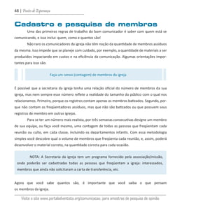 48 | Pontes de Esperança
Cadastro e pesquisa de membros
Uma das primeiras regras de trabalho do bom comunicador é saber com quem está se
comunicando, e isso inclui: quem, como e quantos são!
Não raro os comunicadores da igreja não têm noção da quantidade de membros assíduos
da mesma. Isso impede que se planeje com cuidado, por exemplo, a quantidade de materiais a ser
produzidos impactando em custos e na eficiência da comunicação. Algumas orientações impor-
tantes para isso são:
É possível que a secretaria da igreja tenha uma relação oficial do número de membros da sua
igreja, mas nem sempre esse número reflete a realidade do tamanho do público com o qual nos
relacionamos. Primeiro, porque os registros contam apenas os membros batizados. Segundo, por-
que não contam os freqüentadores assíduos, mas que não são batizados ou que possuem seus
registros de membro em outras igrejas.
Para se ter um número mais realista, por três semanas consecutivas designe um membro
de sua equipe, ou faça você mesmo, uma contagem de todas as pessoas que freqüentam cada
reunião ou culto, em cada classe, incluindo os departamentos infantis. Com essa metodologia
simples você descobre qual o volume de membros que freqüenta cada reunião, e, assim, poderá
desenvolver o material correto, na quantidade correta para cada ocasião.
Agora que você sabe quantos são, é importante que você saiba o que pensam
os membros da igreja.
Faça um censo (contagem) de membros da igreja
NOTA: A Secretaria da igreja tem um programa fornecido pela associação/missão,
onde poderão ser cadastradas todas as pessoas que freqüentam a igreja: interessados,
membros que ainda não solicitaram a carta de transferência, etc.
Visite o site www.portaladventista.org/comunicacao; para amostras de pesquisa de opinião
guia_DSA_final.indd 48 2/2/2009 19:45:08
 