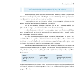 Comunicação interna | 49
Esse é o período de tempo ideal para uma pesquisa na igreja, pois é tempo suficiente para
tentar efetuar mudanças em pontos indicados por pesquisas anteriores (a menos que seja a pri-
meira) e avaliar novamente se houve mudança na opinião.
A pesquisa deve ser feita por escrito com todos os membros da igreja, incluindo crianças,
a quem podem ser feitas perguntas, anotando-se as respostas.
Uma vez anotadas todas as respostas possíveis, deve ser feita a contagem de todas elas
(chamada de tabulação) e, posteriormente, a leitura e análise das informações.
A análise dos dados normalmente é um processo que requer experiência e sensibilidade,
assim como a forma de apresentar os resultados. Sempre que possível, peça a ajuda de alguém
que já tenha participado desse processo.
Os cursos de comunicação das faculdades adventistas como o UNASP, no Brasil, a Uni-
versidad del Plata, na Argentina, e Universidade Peruana Unión, no Peru, podem ser facilmente
contatados por e-mail e dispõem de profissionais e alunos capacitados que podem ajudar nessa
tarefa, sem necessidade de estarem presentes durante todo o processo.
Finalmente, você também pode criar uma ficha de cadastro para uso do Departamento de
Comunicação, para ser preenchida por todos os freqüentadores, que sejam membros da igreja ou
não, batizados ou não, crianças ou adultos, bastando que a freqüencia esteja assídua. Nessa ficha
podem constar:
Você pode também acrescentar outros dados, mas com esses já é possível acompanhar e informar
aniversários, enviar correspondências por famílias, convocar membros específicos para reuniões e
programações, etc.
- Nome
- Endereço completo
- Data de nascimento
- E-mail
- Telefone
- Nome dos pais
- Nome dos filhos
- Profissão
- Local de trabalho/estudo
- Data de batismo
Faça uma pesquisa de opinião ao menos uma vez a cada três anos
guia_DSA_final.indd 49 2/2/2009 19:45:08
 