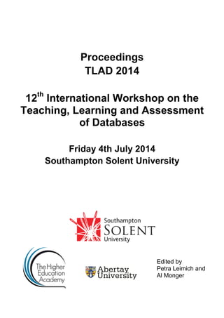 Proceedings
TLAD 2014
12th
International Workshop on the
Teaching, Learning and Assessment
of Databases
Friday 4th July 2014
Southampton Solent University
Edited by
Petra Leimich and
Al Monger
 