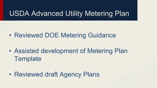 USDA Advanced Utility Metering Plan
• Reviewed DOE Metering Guidance
• Assisted development of Metering Plan
Template
• Reviewed draft Agency Plans
 