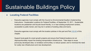 Sustainable Buildings Policy
● Locating Federal Facilities
o Executive agencies must comply with the Council on Environmental Quality’s Implementing
Instructions - Sustainable Locations for Federal Facilities, of September 15, 2011. Sustainable
locations are pedestrian and bicycle travel friendly, in or near existing employment centers,
accessible to public transit, and may be in centers of existing cities and towns.
Executive agencies must comply with the location policies in this part and Part 102-83 of this
chapter.
Support local goals for smart growth projects and ensure that Federal locations do not
disproportionately impact the existing transportation infrastructure. Take steps to reuse
previously developed sites, to revitalize communities, to reduce sprawl, and to minimize the need
for costly new infrastructure and new development.
 
