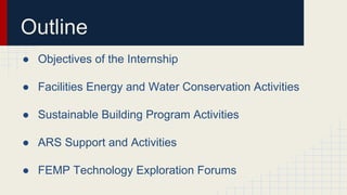 Outline
● Objectives of the Internship
● Facilities Energy and Water Conservation Activities
● Sustainable Building Program Activities
● ARS Support and Activities
● FEMP Technology Exploration Forums
 