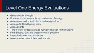 Level One Energy Evaluations
● General walk through
● Document obvious problems or misuses of energy
● Assess electrodomestic items and refrigerators
● Assess Air Conditioning units
● Assess lights
● Take note of air leaks and/or humidity filtration in the building
● Find Electric, Gas and water meters if possible
● Inspect windows and insulation
● Assess water uses, toilets and faucets
 
