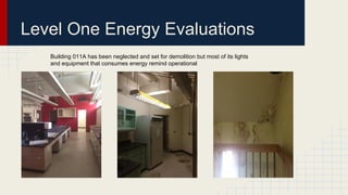 Level One Energy Evaluations
Building 011A has been neglected and set for demolition but most of its lights
and equipment that consumes energy remind operational
 