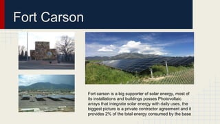 Fort Carson
Fort carson is a big supporter of solar energy, most of
its installations and buildings posses Photovoltaic
arrays that integrate solar energy with daily uses, the
biggest picture is a private contractor agreement and it
provides 2% of the total energy consumed by the base
 