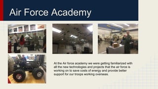 Air Force Academy
At the Air force academy we were getting familiarized with
all the new technologies and projects that the air force is
working on to save costs of energy and provide better
support for our troops working overseas.
 