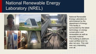National Renewable Energy
Laboratory (NREL)
National Renewable
Energy Laboratory is
administered by the
department of energy.
This facility is
surrounded by the latest
technology on energy
conservation and
renewables as well as
recycled material.
The building is platinum
Leed certified and it is
also net zero. This visit
was very interesting
over all.
 