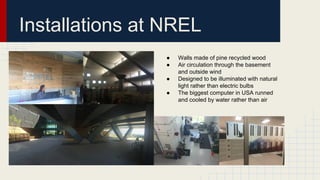 Installations at NREL
● Walls made of pine recycled wood
● Air circulation through the basement
and outside wind
● Designed to be illuminated with natural
light rather than electric bulbs
● The biggest computer in USA runned
and cooled by water rather than air
 