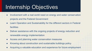 Internship Objectives
● Involvement with a real world need on energy and water conservation
projects and the Federal Government
● Learn Operation and Sustainability for the different sectors in Federal
facilities
● Deliver assistance with the ongoing projects of energy reduction and
renewable energy implementation
● Access and planning water conservation measures
● Knowing about construction and sustainable buildings policy
● Acquiring a valuable education and experience for future employment
 