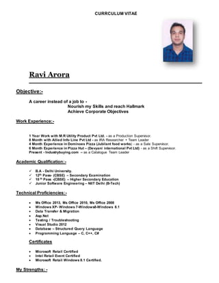 CURRCULUM VITAE
Ravi Arora
________________________________________________________________________
Objective:-
A career instead of a job to -
Nourish my Skills and reach Hallmark
Achieve Corporate Objectives
Work Experience:-
1 Year Work with M.R Utility Product Pvt Ltd. - as a Production Supervisor.
8 Month with Allied Info Line Pvt Ltd - as IRA Researcher + Team Leader
4 Month Experience in Dominoes Pizza (Jubilant food works) - as a Sale Supervisor.
6 Month Experience in Pizza Hut – (Devyani international Pvt Ltd) - as a Shift Supervisor.
Present - Industrybuying.com – as a Catalogue Team Leader
Academic Qualification:-
 B.A - Delhi University.
 12th Pass- (CBSE) – Secondary Examination
 10 th Pass -(CBSE) – Higher Secondary Education
 Junior Software Engineering – NIIT Delhi (B-Tech)
Technical Proficiencies:-
 Ms Office 2013, Ms Office 2010, Ms Office 2008
 Windows XP- Windows 7-Windows8-Windows 8.1
 Data Transfer & Migration
 Asp.Net
 Testing / Troubleshooting
 Visual Studio 2012
 Database – Structured Query Language
 Programming Language – C, C++, C#
Certificates
 Microsoft Retail Certified
 Intel Retail Event Certified
 Microsoft Retail Windows 8.1 Certified.
My Strengths: -
 