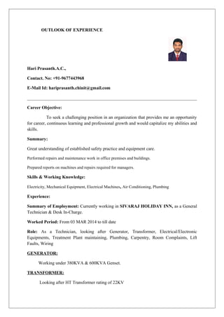 OUTLOOK OF EXPERIENCE
Hari Prasanth.A.C.,
Contact. No: +91-9677443968
E-Mail Id: hariprasanth.chinit@gmail.com
Career Objective:
To seek a challenging position in an organization that provides me an opportunity
for career, continuous learning and professional growth and would capitalize my abilities and
skills.
Summary:
Great understanding of established safety practice and equipment care.
Performed repairs and maintenance work in office premises and buildings.
Prepared reports on machines and repairs required for managers.
Skills & Working Knowledge:
Electricity, Mechanical Equipment, Electrical Machines, Air Conditioning, Plumbing
Experience:
Summary of Employment: Currently working in SIVARAJ HOLIDAY INN, as a General
Technician & Desk In-Charge.
Worked Period: From 03 MAR 2014 to till date
Role: As a Technician, looking after Generator, Transformer, Electrical/Electronic
Equipments, Treatment Plant maintaining, Plumbing, Carpentry, Room Complaints, Lift
Faults, Wiring
GENERATOR:
Working under 380KVA & 600KVA Genset.
TRANSFORMER:
Looking after HT Transformer rating of 22KV
 