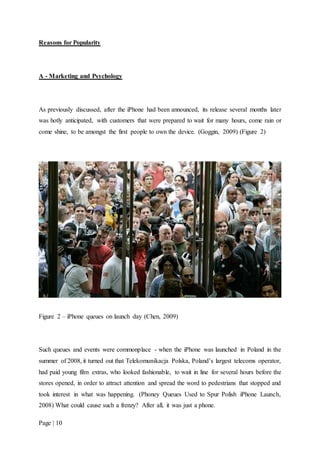Page | 10
Reasons for Popularity
A - Marketing and Psychology
As previously discussed, after the iPhone had been announced, its release several months later
was hotly anticipated, with customers that were prepared to wait for many hours, come rain or
come shine, to be amongst the first people to own the device. (Goggin, 2009) (Figure 2)
Figure 2 – iPhone queues on launch day (Chen, 2009)
Such queues and events were commonplace - when the iPhone was launched in Poland in the
summer of 2008, it turned out that Telekomunikacja Polska, Poland’s largest telecoms operator,
had paid young film extras, who looked fashionable, to wait in line for several hours before the
stores opened, in order to attract attention and spread the word to pedestrians that stopped and
took interest in what was happening. (Phoney Queues Used to Spur Polish iPhone Launch,
2008) What could cause such a frenzy? After all, it was just a phone.
 