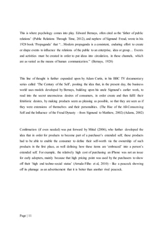 Page | 11
This is where psychology comes into play. Edward Bernays, often cited as the ‘father of public
relations’ (Public Relations Through Time, 2012), and nephew of Sigmund Freud, wrote in his
1928 book ‘Propaganda’ that “…Modern propaganda is a consistent, enduring effort to create
or shape events to influence the relations of the public to an enterprise, idea or group… Events
and activities must be created in order to put ideas into circulation, in these channels, which
are as varied as the means of human communication.” (Bernays, 1928)
This line of thought is further expanded upon by Adam Curtis, in his BBC TV documentary
series called ‘The Century of the Self’, positing the idea that, in the present day, the business
world uses models developed by Bernays, building upon his uncle Sigmund’s earlier work, to
read into the secret unconscious desires of consumers, in order create and then fulfil their
fetishistic desires, by making products seem as pleasing as possible, so that they are seen as if
they were extensions of themselves and their personalities. (The Rise of the All-Consuming
Self and the Influence of the Freud Dynasty – from Sigmund to Matthew, 2002) (Adams, 2002)
Confirmation (if even needed) was put forward by Mittal (2006), who further developed the
idea that in order for products to become part of a purchaser’s extended self, these products
had to be able to enable the consumer to define their self-worth via the ownership of such
products in the first place, as well defining how these items are ‘embraced’ into a person’s
extended self. For example, the relatively high cost of purchasing an iPhone was not an issue
for early adopters, mainly because that high pricing point was used by the purchasers to show
off their ‘high end techno-social status’ (Arruda-Filho et al, 2010) – like a peacock showing
off its plumage as an advertisement that it is better than another rival peacock.
 
