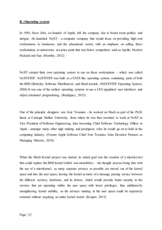 Page | 12
B - Operating system
In 1985, Steve Jobs, co-founder of Apple, left the company due to board room politics and
intrigue. He launched NeXT – a computer company that would focus on providing high-end
workstations to businesses and the educational sector, with an emphasis on selling these
workstations to universities at a price point that was below competitors such as Apollo, Hewlett
Packard and Sun. (Hormby, 2012)
NeXT created their own operating system to run on these workstations – which was called
NeXTSTEP. NeXTSTEP was built as a UNIX like operating system, containing parts of both
the BSD (Berkeley Software Distribution) and Mach kernels. (NEXTSTEP Operating System,
2004) It was one of the earliest operating systems to use a GUI (graphical user interface) and
object orientated programming. (Rodriguez, 2015).
One of the principle designers was Avie Tevanian - he worked on Mach as part of his Ph.D.
thesis at Carnegie Mellon University, from where he was then recruited to work at NeXT as
Vice President of Software Engineering, later becoming Chief Software Technology Officer at
Apple - amongst many other high ranking and prestigious roles he would go on to hold in the
computing industry. (Former Apple Software Chief Avie Tevanian Joins Elevation Partners as
Managing Director, 2010).
When the Mach Kernel project was started, its stated goal was the creation of a microkernel
that could replace the BSD kernel (which was monolithic) – the thought process being that with
the use of a microkernel, as many separate services as possible are moved out of the kernel
space and into the user space, leaving the kernel as more of a message parsing service between
the different services, hardware, and its drivers, which would provide better security to the
services that are operating within the user space with lower privileges, thus additionally
strengthening kernel stability, so the services running in the user space could be separately
restarted without requiring an entire kernel restart. (Keuper, 2012)
 