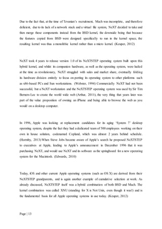 Page | 13
Due to the fact that, at the time of Tevanian’s recruitment, Mach was incomplete, and therefore
deficient, due to its lack of a network stack and a virtual file system, NeXT decided to take and
then merge these components instead from the BSD kernel, the downside being that because
the features copied from BSD were designed specifically to run in the kernel space, the
resulting kernel was thus a monolithic kernel rather than a micro kernel. (Keuper, 2012)
NeXT took 4 years to release version 1.0 of its NeXTSTEP operating system built upon this
hybrid kernel, and whilst its companion hardware, as well as the operating system, were hailed
at the time as revolutionary, NeXT struggled with sales and market share, eventually folding
its hardware division entirely to focus on porting its operating system to other platforms such
as x86-based PCs and Sun workstations. (Webster, 1994) Commercially NeXT had not been
successful, but a NeXT workstation and the NeXTSTEP operating system was used by Sir Tim
Berners-Lee to create the world wide web (Arthur, 2011), the very thing that years later was
part of the value proposition of owning an iPhone and being able to browse the web as you
would on a desktop computer.
In 1996, Apple was looking at replacement candidates for its aging ‘System 7’ desktop
operating system, despite the fact they had a dedicated team of 500 employees working on their
own in house solution, codenamed Copland, which was almost 2 years behind schedule.
(Hormby, 2013) When Steve Jobs became aware of Apple’s search he proposed NeXTSTEP
to executives at Apple, leading to Apple’s announcement in December 1996 that it was
purchasing NeXT, and would use NeXT and its software as the springboard for a new operating
system for the Macintosh. (Edwards, 2010)
Today, iOS and other current Apple operating systems (such as OS X) are derived from their
NeXTSTEP grandparents, and is again another example of cumulative selection at work. As
already discussed, NeXTSTEP itself was a hybrid combination of both BSD and Mach. The
kernel combination was called XNU (standing for X is Not Unix, even though it was!) and is
the fundamental basis for all Apple operating systems in use today. (Keuper, 2012)
 