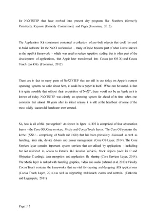 Page | 15
for NeXTSTEP that have evolved into present day programs like Numbers (formerly
Parasheet), Keynote (formerly Concurrence) and Pages.(Foresman, 2012)
The Application Kit component contained a collection of pre-built objects that could be used
to build software for the NeXT workstation – many of these became part of what is now known
as the AppKit framework – which was used to reduce repetitive coding that is often part of the
development of applications, that Apple later transformed into Cocoa (on OS X) and Cocoa
Touch (on iOS). (Foresman, 2012)
There are in fact so many parts of NeXTSTEP that are still in use today on Apple’s current
operating systems to write about here, it could be a paper in itself. What can be stated, is that
it is quite possible that without their acquisition of NeXT, there would not be an Apple as it is
known of today. NeXTSTEP was clearly an operating system far ahead of its time when one
considers that almost 30 years after its initial release it is still at the heartbeat of some of the
most wildly successful hardware ever created.
So, how is all of this put together? As shown in figure 4, iOS is comprised of four abstraction
layers – the Core OS, Core services, Media and Cocoa Touch layers. The Core OS contains the
kernel (XNU – comprising of Mach and BSD) that has been previously discussed as well as
handling, inter alia, device drivers and power management (Core OS Layer, 2014). The Core
Services layer contains important system services that are utilised by applications – including
but not restricted to, access to features like location services, block objects (used for C and
Objective C coding), data encryption and application file sharing (Core Services Layer, 2014).
The Media layer is tasked with handling graphics, video and audio (Ahmad et al, 2013). Finally
Cocoa Touch contains the frameworks that are vital for creating and designing iOS applications
(Cocoa Touch Layer, 2014) as well as supporting multitouch events and controls. (Tarkoma
and Lagerspetz, 2011)
 