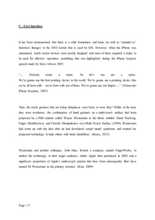 Page | 17
C - User Interface
It has been demonstrated that there is a solid foundation and basis (as well as ‘cumulative’
historical lineage) to the XNU kernel that is used by iOS. However, when the iPhone was
announced, touch screen devices were poorly designed and most of them required a stylus to
be used for effective operation, something that was highlighted during the iPhone keynote
speech made by Steve Jobs in 2007:
“… Nobody wants a stylus. So let’s not use a stylus.
We’re gonna use the best pointing device in the world. We’re gonna use a pointing device that
we’re all born with – we’re born with ten of them. We’re gonna use our fingers….” (Transcript
iPhone Keynote, 2007)
Thus, the touch gestures that are today ubiquitous were born, or were they? Whilst at the time
they were revelatory, the combination of hand gestures on a multi-touch surface had been
proposed by a PhD student called Wayne Westerman in his thesis entitled Hand Tracking,
Finger Identification, and Chordic Manipulation on a Multi-Touch Surface (1999). Westerman
had come up with the idea after he had developed carpal tunnel syndrome and wanted his
proposed technology to help others with hand disabilities. (Reyes, 2013)
Westerman and another colleague, John Elias, formed a company, named FingerWorks, to
market the technology to their target audience, which Apple then purchased in 2005, and a
significant proportion of Apple’s multi-touch patents that have been subsequently filed have
named Dr Westerman as the primary inventor. (Kim, 2009)
 