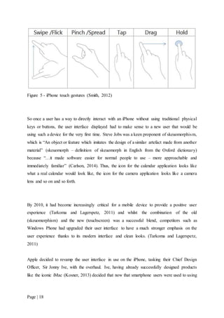 Page | 18
Figure 5 - iPhone touch gestures (Smith, 2012)
So once a user has a way to directly interact with an iPhone without using traditional physical
keys or buttons, the user interface displayed had to make sense to a new user that would be
using such a device for the very first time. Steve Jobs was a keen proponent of skeuomorphism,
which is “An object or feature which imitates the design of a similar artefact made from another
material” (skeuomorph – definition of skeuomorph in English from the Oxford dictionary)
because “…it made software easier for normal people to use – more approachable and
immediately familiar” (Carlson, 2014). Thus, the icon for the calendar application looks like
what a real calendar would look like, the icon for the camera application looks like a camera
lens and so on and so forth.
By 2010, it had become increasingly critical for a mobile device to provide a positive user
experience (Tarkoma and Lagerspetz, 2011) and whilst the combination of the old
(skeuomorphism) and the new (touchscreen) was a successful blend, competitors such as
Windows Phone had upgraded their user interface to have a much stronger emphasis on the
user experience thanks to its modern interface and clean looks. (Tarkoma and Lagerspetz,
2011)
Apple decided to revamp the user interface in use on the iPhone, tasking their Chief Design
Officer, Sir Jonny Ive, with the overhaul. Ive, having already successfully designed products
like the iconic iMac (Kosner, 2013) decided that now that smartphone users were used to using
 