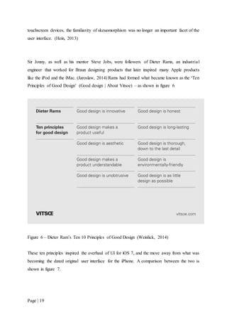 Page | 19
touchscreen devices, the familiarity of skeuomorphism was no longer an important facet of the
user interface. (Hein, 2013)
Sir Jonny, as well as his mentor Steve Jobs, were followers of Dieter Rams, an industrial
engineer that worked for Braun designing products that later inspired many Apple products
like the iPod and the iMac. (Jaroslaw, 2014) Rams had formed what became known as the ‘Ten
Principles of Good Design’ (Good design | About Vitsoe) – as shown in figure 6
Figure 6 – Dieter Ram’s Ten 10 Principles of Good Design (Weinlick, 2014)
These ten principles inspired the overhaul of UI for iOS 7, and the move away from what was
becoming the dated original user interface for the iPhone. A comparison between the two is
shown in figure 7.
 