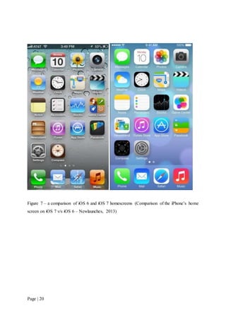Page | 20
Figure 7 – a comparison of iOS 6 and iOS 7 homescreens (Comparison of the iPhone’s home
screen on iOS 7 v/s iOS 6 – Newlaunches, 2013)
 