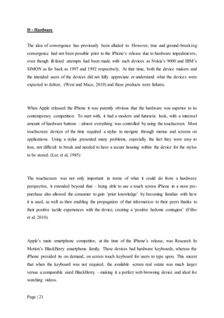 Page | 21
D - Hardware
The idea of convergence has previously been alluded to. However, true and ground-breaking
convergence had not been possible prior to the iPhone’s release due to hardware impediments,
even though ill-fated attempts had been made with such devices as Nokia’s 9000 and IBM’s
SIMON as far back as 1997 and 1992 respectively. At that time, both the device makers and
the intended users of the devices did not fully appreciate or understand what the devices were
expected to deliver, (West and Mace, 2010) and these products were failures.
When Apple released the iPhone it was patently obvious that the hardware was superior to its
contemporary competition. To start with, it had a modern and futuristic look, with a minimal
amount of hardware buttons – almost everything was controlled by using the touchscreen. Most
touchscreen devices of the time required a stylus to navigate through menus and screens on
applications. Using a stylus presented many problems, especially the fact they were easy to
lose, not difficult to break and needed to have a secure housing within the device for the stylus
to be stored. (Lee et al, 1985)
The touchscreen was not only important in terms of what it could do from a hardware
perspective, it extended beyond that – being able to use a touch screen iPhone in a store pre-
purchase also allowed the consumer to gain ‘prior knowledge’ by becoming familiar with how
it is used, as well as then enabling the propagation of that information to their peers thanks to
their positive tactile experiences with the device, creating a ‘positive hedonic contagion’ (Filho
et al, 2010).
Apple’s main smartphone competitor, at the time of the iPhone’s release, was Research In
Motion’s BlackBerry smartphone family. These devices had hardware keyboards, whereas the
iPhone provided its on demand, on screen touch keyboard for users to type upon. This meant
that when the keyboard was not required, the available screen real estate was much larger
versus a comparable sized BlackBerry – making it a perfect web browsing device and ideal for
watching videos.
 
