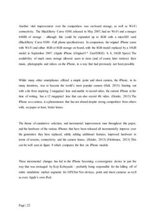 Page | 22
Another vital improvement over the competition was on-board storage, as well as Wi-Fi
connectivity. The BlackBerry Curve 8300, released in May 2007, had no Wi-Fi and a meagre
64MB of storage – although this could be expanded up to 4GB with a microSD card
(BlackBerry Curve 8300 – Full phone specifications). In comparison, the original iPhone came
with Wi-Fi and either 4GB or 8GB storage on board, with the 4GB model replaced by a 16GB
model in September 2007. (Apple iPhone (Original/1st Gen/EDGE) 4, 8, 16GB Specs) The
availability of much more storage allowed users to store (and of course later retrieve) their
music, photographs and videos on the iPhone, in a way that had previously not been possible.
Whilst many other smartphones offered a simple point and shoot camera, the iPhone, in its
many iterations, was to become the world’s most popular camera (Hall, 2015). Starting out
with a far from inspiring 2 megapixel lens and unable to record video, the current iPhone at the
time of writing, has a 12 megapixel lens that can also record 4K video. (Heisler, 2015) The
iPhone as a camera, is a phenomenon that has not abated despite strong competition from others
with, on paper at least, better lenses.
The theme of cumulative selection, and incremental improvement runs throughout this paper,
and the hardware of the various iPhones that have been released all incrementally improve over
the generation they have replaced, subtly adding additional features, improved hardware in
terms of screens, connectivity and the camera lenses. (Heisler, 2013) (Fleishman, 2013) This
can be well seen in figure 8 which compares the first six iPhone models.
These incremental changes has led to the iPhone becoming a convergence device in just the
way that was envisaged by Koji Kobayashi – probably being responsible for the killing off of
entire standalone market segments for GPS/Sat Nav devices, point and shoot cameras as well
as even Apple’s own iPod.
 