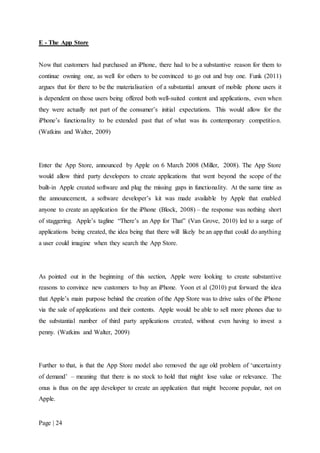Page | 24
E - The App Store
Now that customers had purchased an iPhone, there had to be a substantive reason for them to
continue owning one, as well for others to be convinced to go out and buy one. Funk (2011)
argues that for there to be the materialisation of a substantial amount of mobile phone users it
is dependent on those users being offered both well-suited content and applications, even when
they were actually not part of the consumer’s initial expectations. This would allow for the
iPhone’s functionality to be extended past that of what was its contemporary competition.
(Watkins and Walter, 2009)
Enter the App Store, announced by Apple on 6 March 2008 (Miller, 2008). The App Store
would allow third party developers to create applications that went beyond the scope of the
built-in Apple created software and plug the missing gaps in functionality. At the same time as
the announcement, a software developer’s kit was made available by Apple that enabled
anyone to create an application for the iPhone (Block, 2008) – the response was nothing short
of staggering. Apple’s tagline “There’s an App for That” (Van Grove, 2010) led to a surge of
applications being created, the idea being that there will likely be an app that could do anything
a user could imagine when they search the App Store.
As pointed out in the beginning of this section, Apple were looking to create substantive
reasons to convince new customers to buy an iPhone. Yoon et al (2010) put forward the idea
that Apple’s main purpose behind the creation of the App Store was to drive sales of the iPhone
via the sale of applications and their contents. Apple would be able to sell more phones due to
the substantial number of third party applications created, without even having to invest a
penny. (Watkins and Walter, 2009)
Further to that, is that the App Store model also removed the age old problem of ‘uncertainty
of demand’ – meaning that there is no stock to hold that might lose value or relevance. The
onus is thus on the app developer to create an application that might become popular, not on
Apple.
 