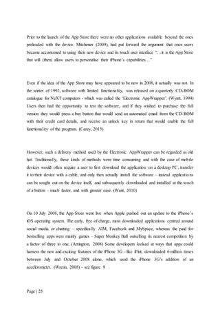 Page | 25
Prior to the launch of the App Store there were no other applications available beyond the ones
preloaded with the device. Mitchener (2009), had put forward the argument that once users
became accustomed to using their new device and its touch user interface “…it is the App Store
that will (then) allow users to personalise their iPhone’s capabilities…”
Even if the idea of the App Store may have appeared to be new in 2008, it actually was not. In
the winter of 1992, software with limited functionality, was released on a quarterly CD-ROM
catalogue for NeXT computers - which was called the ‘Electronic AppWrapper’. (Wyatt, 1994)
Users then had the opportunity to test the software, and if they wished to purchase the full
version they would press a buy button that would send an automated email from the CD-ROM
with their credit card details, and receive an unlock key in return that would enable the full
functionality of the program. (Carey, 2015)
However, such a delivery method used by the Electronic AppWrapper can be regarded as old
hat. Traditionally, these kinds of methods were time consuming and with the case of mobile
devices would often require a user to first download the application on a desktop PC, transfer
it to their device with a cable, and only then actually install the software – instead applications
can be sought out on the device itself, and subsequently downloaded and installed at the touch
of a button – much faster, and with greater ease. (Want, 2010)
On 10 July 2008, the App Store went live when Apple pushed out an update to the iPhone’s
iOS operating system. The early, free of charge, most downloaded applications centred around
social media or chatting – specifically AIM, Facebook and MySpace, whereas the paid for
bestselling apps were mainly games – Super Monkey Ball outselling its nearest competition by
a factor of three to one. (Arrington, 2008) Some developers looked at ways that apps could
harness the new and exciting features of the iPhone 3G – like iPint, downloaded 6 million times
between July and October 2008 alone, which used the iPhone 3G’s addition of an
accelerometer. (Wrenn, 2008) – see figure 9
 