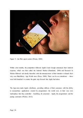 Page | 26
Figure 9 – the iPint app in action (Wrenn, 2008)
Within a few months, the competition followed Apple’s lead. Google announced their Android
response, which was then called the Android Market (Shankland, 2008) and Research In
Motion followed suit shortly thereafter with the announcement of their intention to launch their
very own BlackBerry App World store (Perez, 2008). There can be no coincidence – these
were both launched to counter the giant step forward that Apple had taken.
The App store made Apple a facilitator, providing millions of their customers with the ability
to use/purchase applications created by programmers the world over, in their very own
marketplace that they controlled – benefiting all concerned – Apple, the programmers and the
paying customers (Wicker, 2013).
 