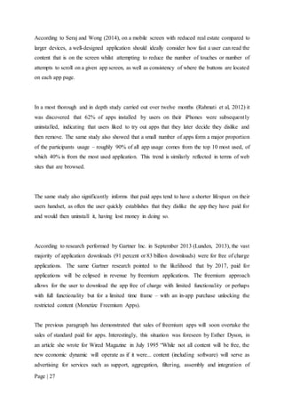 Page | 27
According to Seraj and Wong (2014), on a mobile screen with reduced real estate compared to
larger devices, a well-designed application should ideally consider how fast a user can read the
content that is on the screen whilst attempting to reduce the number of touches or number of
attempts to scroll on a given app screen, as well as consistency of where the buttons are located
on each app page.
In a most thorough and in depth study carried out over twelve months (Rahmati et al, 2012) it
was discovered that 62% of apps installed by users on their iPhones were subsequently
uninstalled, indicating that users liked to try out apps that they later decide they dislike and
then remove. The same study also showed that a small number of apps form a major proportion
of the participants usage – roughly 90% of all app usage comes from the top 10 most used, of
which 40% is from the most used application. This trend is similarly reflected in terms of web
sites that are browsed.
The same study also significantly informs that paid apps tend to have a shorter lifespan on their
users handset, as often the user quickly establishes that they dislike the app they have paid for
and would then uninstall it, having lost money in doing so.
According to research performed by Gartner Inc. in September 2013 (Lunden, 2013), the vast
majority of application downloads (91 percent or 83 billion downloads) were for free of charge
applications. The same Gartner research pointed to the likelihood that by 2017, paid for
applications will be eclipsed in revenue by freemium applications. The freemium approach
allows for the user to download the app free of charge with limited functionality or perhaps
with full functionality but for a limited time frame – with an in-app purchase unlocking the
restricted content (Monetize Freemium Apps).
The previous paragraph has demonstrated that sales of freemium apps will soon overtake the
sales of standard paid for apps. Interestingly, this situation was foreseen by Esther Dyson, in
an article she wrote for Wired Magazine in July 1995 “While not all content will be free, the
new economic dynamic will operate as if it were... content (including software) will serve as
advertising for services such as support, aggregation, filtering, assembly and integration of
 