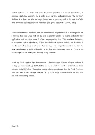 Page | 28
content modules…The likely best course for content providers is to exploit that situation, to
distribute intellectual property free in order to sell services and relationships. The provider's
vital task is to figure out what to charge for and what to give away - all in the context of what
other providers are doing and what customers (will grow to) expect.” (Dyson, 1995)
Paid for and unlocked freemium apps are an investment beyond the cost of a smartphone and
a network data plan. Once paid for, the user is generally entitled to receive updates to these
applications until such time as the developer stops updating them. This introduces the concept
of ‘ecosystem lock-in’ (Hoffmann, 2012). Once locked-in by such methods, the likelihood is
that the user will continue to either use their existing device or purchase another one from the
same manufacturer to avoid re-investing to get their apps on another platform. Apple is one
such example of this concept successfully being executed.
As of July 2015, Apple’s App Store contains 1.5 million apps (Number of apps available in
leading app stores as of July 2015, 2015), and has a cumulative number of downloads that is
estimated to be 100 billion (Cumulative number of apps downloaded from the Apple App Store
from July 2008 to June 2015 (in billions), 2015). It can safely be assumed that the App Store
has been a resounding success.
 