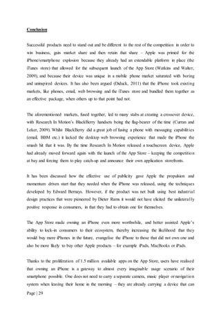 Page | 29
Conclusion
Successful products need to stand out and be different to the rest of the competition in order to
win business, gain market share and then retain that share – Apple was primed for the
iPhone/smartphone explosion because they already had an extendable platform in place (the
iTunes store) that allowed for the subsequent launch of the App Store (Watkins and Walter,
2009), and because their device was unique in a mobile phone market saturated with boring
and uninspired devices. It has also been argued (Diduck, 2011) that the iPhone took existing
markets, like phones, email, web browsing and the iTunes store and bundled them together as
an effective package, when others up to that point had not.
The aforementioned markets, fused together, led to many stabs at creating a crossover device,
with Research In Motion’s BlackBerry handsets being the flag-bearer of the time (Curran and
Leker, 2009). Whilst BlackBerry did a great job of fusing a phone with messaging capabilities
(email, BBM etc.) it lacked the desktop web browsing experience that made the iPhone the
smash hit that it was. By the time Research In Motion released a touchscreen device, Apple
had already moved forward again with the launch of the App Store – keeping the competition
at bay and forcing them to play catch-up and announce their own application storefronts.
It has been discussed how the effective use of publicity gave Apple the propulsion and
momentum driven start that they needed when the iPhone was released, using the techniques
developed by Edward Bernays. However, if the product was not built using best industrial
design practices that were pioneered by Dieter Rams it would not have elicited the unilaterally
positive response in consumers, in that they had to obtain one for themselves.
The App Store made owning an iPhone even more worthwhile, and better assisted Apple’s
ability to lock-in consumers to their ecosystem, thereby increasing the likelihood that they
would buy more iPhones in the future, evangelise the iPhone to those that did not own one and
also be more likely to buy other Apple products – for example iPads, MacBooks or iPads.
Thanks to the proliferation of 1.5 million available apps on the App Store, users have realised
that owning an iPhone is a gateway to almost every imaginable usage scenario of their
smartphone possible. One does not need to carry a separate camera, music player or navigation
system when leaving their home in the morning – they are already carrying a device that can
 