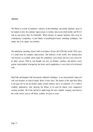 Page | 3
Abstract
The iPhone is a result of cumulative selection in the technology and mobile telephone space. It
has helped to drive the continual improvement in wireless data access (both mobile and Wi-Fi)
with its user-driven thirst for bandwidth. When released, its superior hardware blew away its
contemporary competition, in part thanks to psychological-based marketing techniques, but
mainly due to its unique user interface.
The underlying operating system, built on an almost 30 year old UNIX-like kernel, XNU, gave
it a sound basis for continual improvement. The inclusion of the world’s first desktop-class
web browser on a mobile phone made the competition seem dated, and was a key reason for
its initial success. With its well thought out, new, yet familiar, interface and intuitive touch
gesture based method of navigating the device and its applications it was a force to be reckoned
with.
Both built and designed with best practice industrial techniques, it was incrementally improved
with each iteration in order to inspire flocks of new users. The launch of the App Store filled
in the gaps left by the pre-loaded Apple created software led to an explosion of 1.5 million
available applications, thus allowing the iPhone to be used for almost every imaginable
scenario possible. All of this had led to Apple being the most valuable company and brand in
the world, and its success will likely continue for years to come.
 