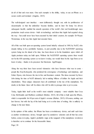 Page | 30
do all of that and even more. One such example is the ability, today, to use an iPhone as a
secure credit card terminal. (Angeles, 2015)
The well-designed user interface – most deliberately thought out, with its proliferation of
skeuomorphs so that the unfamiliar became familiar, and its later Sir Jonny Ive driven
subsequent facelift, enabled the smooth operation of the world’s first real breakthrough mass
production touch screen device - built on technology and ideas that Apple had acquired along
the way – but could never have been executed by their initial creators, for example Dr Wayne
Westerman, in the way that Apple had executed them.
All of this was built upon an operating system kernel initially released in 1989, by NeXT, who
despite failing to be a profitable business, in part possibly due to the NeXTSTEP operating
system being too far ahead of its time, has been shown to be the foundation upon which all
Apple products today are built upon. Without the NeXTSTEP operating system there would
not be the iOS operating system as we know it today, nor would there be the App Store as we
know it today – thanks to its precursor the Electronic AppWrapper.
Along the way there have been several visionaries who have foreseen what was to come –
people like Koji Kobayashi, who predicted the convergence of technology and telephony, and
Esther Dyson, who foresaw the rise in free and freemium content. The ideas executed by Steve
Jobs during his time at NeXT ultimately led to making billions of dollars for Apple and their
shareholders. These unique characters have all contributed to the rise of the smartphone. No
doubt, in the future there will be others who will be able to presage what is yet to come.
Today, Apple finds itself as the world’s most valuable company – more valuable than Coca
Cola, McDonalds and Marlboro combined (Richter, 2015). All of this is built upon the iPhone,
which is responsible for 69 per cent of Apple’s revenue (Richter, 2015). Of course, nothing can
last forever, but with the lay of the land being as it is at the time of writing, this is unlikely to
change in the near future.
In the opinion of this author, the iPhone has been a revolutionary device, and until such time
as another revolutionary device, brought upon by cumulative selection and all that has come
before, comes in to play, Apple’s profitable reign at the vanguard of the smartphone revolution
is therefore set to continue for the foreseeable future.
 