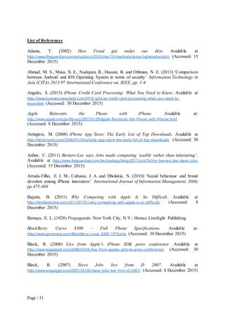 Page | 31
List of References
Adams, T. (2002) How Freud got under our skin. Available at
http://www.theguardian.com/education/2002/mar/10/medicalscience.highereducation (Accessed: 15
December 2015)
Ahmad, M. S., Musa, N. E., Nadajara, R., Hassan, R. and Othman, N. E. (2013) ‘Comparison
between Android and iOS Operating System in terms of security’ Information Technology in
Asia (CITA) 2013 8th International Conference on, IEEE, pp. 1-4
Angeles, S. (2015) iPhone Credit Card Processing: What You Need to Know. Available at
http://www.businessnewsdaily.com/4510-iphone-credit-card-processing-what-you-need-to-
know.html (Accessed: 30 December 2015)
Apple Reinvents the Phone with iPhone. Available at:
http://www.apple.com/pr/library/2007/01/09Apple-Reinvents-the-Phone-with-iPhone.html
(Accessed: 8 December 2015)
Arrington, M. (2008) iPhone App Store: The Early List of Top Downloads. Available at
http://techcrunch.com/2008/07/10/iphone-app-store-the-early-list-of-top-downloads (Accessed: 30
December 2015)
Arthur, C. (2011) Berners-Lee says Jobs made computing ‘usable rather than infuriating’.
Available at http://www.theguardian.com/technology/blog/2011/oct/16/tim-berners-lee-steve-jobs
(Accessed: 15 December 2015)
Arruda-Filho, E. J. M., Cabusas, J. A. and Dholakia, N. (2010) ‘Social behaviour and brand
devotion among iPhone innovators’ International Journal of Information Management, 30(6)
pp.475-480
Bajarin, B. (2011) Why Competing with Apple Is So Difficult. Available at
http://techland.time.com/2011/07/01/why-competing-with-apple-is-so-difficult/ (Accessed: 8
December 2015)
Bernays, E. L. (1928) Propaganda. New York City, N.Y.: Horace Liverlight Publishing
BlackBerry Curve 8300 – Full Phone Specifications. Available at:
http://www.gsmarena.com/BlackBerry_curve_8300-1979.php (Accessed: 30 December 2015)
Block, R. (2008) Live from Apple’s iPhone SDK press conference. Available at
http://www.engadget.com/2008/03/06/live-from-apples-iphone-press-conference/ (Accessed: 30
December 2015)
Block, R. (2007) Steve Jobs live from D 2007. Available at
http://www.engadget.com/2007/05/30/steve-jobs-live-from-d-2007/ (Accessed: 8 December 2015)
 