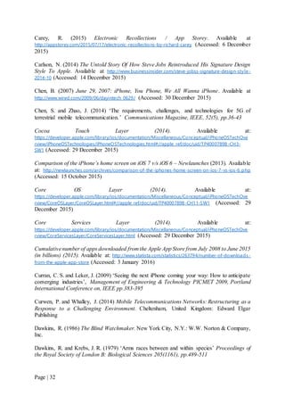 Page | 32
Carey, R. (2015) Electronic Recollections / App Storey. Available at
http://appstorey.com/2015/07/17/electronic-recollections-by-richard-carey (Accessed: 6 December
2015)
Carlson, N. (2014) The Untold Story Of How Steve Jobs Reintroduced His Signature Design
Style To Apple. Available at http://www.businessinsider.com/steve-jobss-signature-design-style-
2014-10 (Accessed: 14 December 2015)
Chen, B. (2007) June 29, 2007: iPhone, You Phone, We All Wanna iPhone. Available at
http://www.wired.com/2009/06/dayintech_0629/ (Accessed: 30 December 2015)
Chen, S. and Zhao, J. (2014) ‘The requirements, challenges, and technologies for 5G of
terrestrial mobile telecommunication.’ Communications Magazine, IEEE, 52(5), pp.36-43
Cocoa Touch Layer (2014). Available at:
https://developer.apple.com/library/ios/documentation/Miscellaneous/Conceptual/iPhoneOSTechOve
rview/iPhoneOSTechnologies/iPhoneOSTechnologies.html#//apple_ref/doc/uid/TP40007898 -CH3-
SW1 (Accessed: 29 December 2015)
Comparison of the iPhone’s home screen on iOS 7 v/s iOS 6 – Newlaunches (2013). Available
at: http://newlaunches.com/archives/comparison-of-the-iphones-home-screen-on-ios-7-vs-ios-6.php
(Accessed: 15 October 2015)
Core OS Layer (2014). Available at:
https://developer.apple.com/library/ios/documentation/Miscellaneous/Conceptual/iPhoneOSTechOve
rview/CoreOSLayer/CoreOSLayer.html#//apple_ref/doc/uid/TP40007898-CH11-SW1 (Accessed: 29
December 2015)
Core Services Layer (2014). Available at:
https://developer.apple.com/library/ios/documentation/Miscellaneous/Conceptual/iPhoneOSTechOve
rview/CoreServicesLayer/CoreServicesLayer.html (Accessed: 29 December 2015)
Cumulativenumber of apps downloaded from the Apple App Store from July 2008 to June 2015
(in billions) (2015). Available at: http://www.statista.com/statistics/263794/number-of-downloads-
from-the-apple-app-store (Accessed: 3 January 2016)
Curran, C. S. and Leker, J. (2009) ‘Seeing the next iPhone coming your way: How to anticipate
converging industries’, Management of Engineering & Technology PICMET 2009, Portland
International Conference on, IEEE pp.383-395
Curwen, P. and Whalley, J. (2014) Mobile Telecommunications Networks: Restructuring as a
Response to a Challenging Environment. Cheltenham, United Kingdom: Edward Elgar
Publishing
Dawkins, R. (1986) The Blind Watchmaker. New York City, N.Y.: W.W. Norton & Company,
Inc.
Dawkins, R. and Krebs, J. R. (1979) ‘Arms races between and within species’ Proceedings of
the Royal Society of London B: Biological Sciences 205(1161), pp.489-511
 