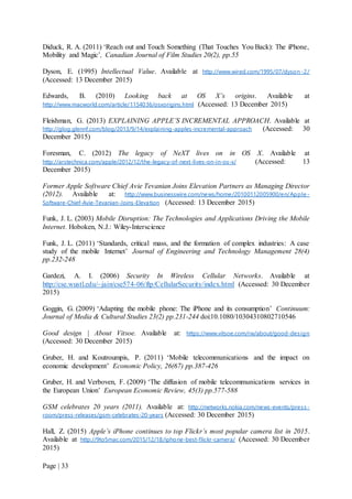 Page | 33
Diduck, R. A. (2011) ‘Reach out and Touch Something (That Touches You Back): The iPhone,
Mobility and Magic’, Canadian Journal of Film Studies 20(2), pp.55
Dyson, E. (1995) Intellectual Value. Available at http://www.wired.com/1995/07/dyson -2/
(Accessed: 13 December 2015)
Edwards, B. (2010) Looking back at OS X’s origins. Available at
http://www.macworld.com/article/1154036/osxorigins.html (Accessed: 13 December 2015)
Fleishman, G. (2013) EXPLAINING APPLE’S INCREMENTAL APPROACH. Available at
http://glog.glennf.com/blog/2013/9/14/explaining-apples-incremental-approach (Accessed: 30
December 2015)
Foresman, C. (2012) The legacy of NeXT lives on in OS X. Available at
http://arstechnica.com/apple/2012/12/the-legacy-of-next-lives-on-in-os-x/ (Accessed: 13
December 2015)
Former Apple Software Chief Avie Tevanian Joins Elevation Partners as Managing Director
(2012). Available at: http://www.businesswire.com/news/home/20100112005900/en/Apple -
Software-Chief-Avie-Tevanian-Joins-Elevation (Accessed: 13 December 2015)
Funk, J. L. (2003) Mobile Disruption: The Technologies and Applications Driving the Mobile
Internet. Hoboken, N.J.: Wiley-Interscience
Funk, J. L. (2011) ‘Standards, critical mass, and the formation of complex industries: A case
study of the mobile Internet’ Journal of Engineering and Technology Management 28(4)
pp.232-248
Gardezi, A. I. (2006) Security In Wireless Cellular Networks. Available at
http://cse.wustl.edu/~jain/cse574-06/ftp/CellularSecurity/index.html (Accessed: 30 December
2015)
Goggin, G. (2009) ‘Adapting the mobile phone: The iPhone and its consumption’ Continuum:
Journal of Media & Cultural Studies 23(2) pp.231-244 doi:10.1080/10304310802710546
Good design | About Vitsoe. Available at: https://www.vitsoe.com/rw/about/good-design
(Accessed: 30 December 2015)
Gruber, H. and Koutroumpis, P. (2011) ‘Mobile telecommunications and the impact on
economic development’ Economic Policy, 26(67) pp.387-426
Gruber, H. and Verboven, F. (2009) ‘The diffusion of mobile telecommunications services in
the European Union’ European Economic Review, 45(3) pp.577-588
GSM celebrates 20 years (2011). Available at: http://networks.nokia.com/news-events/press-
room/press-releases/gsm-celebrates-20-years (Accessed: 30 December 2015)
Hall, Z. (2015) Apple’s iPhone continues to top Flickr’s most popular camera list in 2015.
Available at http://9to5mac.com/2015/12/18/iphone-best-flickr-camera/ (Accessed: 30 December
2015)
 