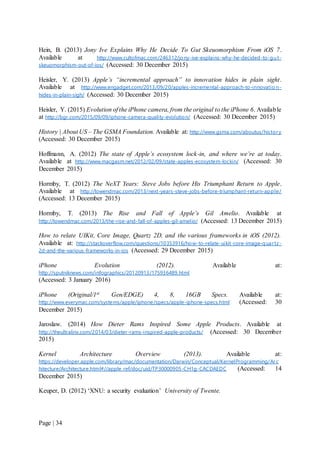 Page | 34
Hein, B. (2013) Jony Ive Explains Why He Decide To Gut Skeuomorphism From iOS 7.
Available at http://www.cultofmac.com/246312/jony-ive-explains-why-he-decided-to-gut-
skeuomorphism-out-of-ios/ (Accessed: 30 December 2015)
Heisler, Y. (2013) Apple’s “incremental approach” to innovation hides in plain sight.
Available at http://www.engadget.com/2013/09/20/apples-incremental-approach-to-innovatio n-
hides-in-plain-sigh/ (Accessed: 30 December 2015)
Heisler, Y. (2015) Evolution of the iPhone camera, from the original to the iPhone 6. Available
at http://bgr.com/2015/09/09/iphone-camera-quality-evolution/ (Accessed: 30 December 2015)
History | About US – The GSMA Foundation. Available at: http://www.gsma.com/aboutus/history
(Accessed: 30 December 2015)
Hoffmann, A. (2012) The state of Apple’s ecosystem lock-in, and where we’re at today.
Available at http://www.macgasm.net/2012/02/09/state-apples-ecosystem-lockin/ (Accessed: 30
December 2015)
Hormby, T. (2012) The NeXT Years: Steve Jobs before His Triumphant Return to Apple.
Available at http://lowendmac.com/2013/next-years-steve-jobs-before-triumphant-return-apple/
(Accessed: 13 December 2015)
Hormby, T. (2013) The Rise and Fall of Apple’s Gil Amelio. Available at
http://lowendmac.com/2013/the-rise-and-fall-of-apples-gil-amelio/ (Accessed: 13 December 2015)
How to relate UIKit, Core Image, Quartz 2D, and the various frameworks in iOS (2012).
Available at: http://stackoverflow.com/questions/10353916/how-to-relate-uikit-core-image-quartz-
2d-and-the-various-frameworks-in-ios (Accessed: 29 December 2015)
iPhone Evolution (2012). Available at:
http://sputniknews.com/infographics/20120913/175936489.html
(Accessed: 3 January 2016)
iPhone (Original/1st Gen/EDGE) 4, 8, 16GB Specs. Available at:
http://www.everymac.com/systems/apple/iphone/specs/apple-iphone-specs.html (Accessed: 30
December 2015)
Jaroslaw. (2014) How Dieter Rams Inspired Some Apple Products. Available at
http://theultralinx.com/2014/03/dieter-rams-inspired-apple-products/ (Accessed: 30 December
2015)
Kernel Architecture Overview (2013). Available at:
https://developer.apple.com/library/mac/documentation/Darwin/Conceptual/KernelProgramming/Arc
hitecture/Architecture.html#//apple_ref/doc/uid/TP30000905-CH1g-CACDAEDC (Accessed: 14
December 2015)
Keuper, D. (2012) ‘XNU: a security evaluation’ University of Twente.
 