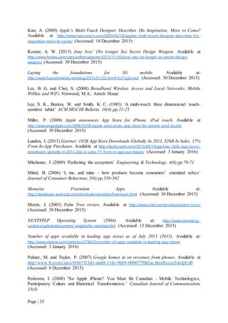 Page | 35
Kim, A. (2009) Apple’s Multi-Touch Designer Describes His Inspiration, More to Come?
Available at http://www.macrumors.com/2009/02/18/apples-multi-touch-designer-describes-his-
inspiration-more-to-come/ (Accessed: 14 December 2015)
Kosner, A. W. (2013) Jony Ives’ (No Longer So) Secret Design Weapon. Available at
http://www.forbes.com/sites/anthonykosner/2013/11/30/jony-ives-no-longer-so-secret-design-
weapon/ (Accessed: 30 December 2015)
Laying the foundations for 5G mobile. Available at:
http://www.futuretimeline.net/blog/2015/01/22.htm#.VoT1ijZumUl (Accessed: 30 December 2015)
Lee, B. G. and Choi, S. (2008) Broadband Wireless Access and Local Networks: Mobile
WiMax and WiFi. Norwood, M.A.: Artech House
Lee, S. K., Buxton, W. and Smith, K. C. (1985) ‘A multi-touch three dimensional touch-
sensitive tablet’ ACM SIGCHI Bulletin, 16(4) pp.21-25
Miller, P. (2008) Apple announces App Store for iPhone, iPod touch. Available at
http://www.engadget.com/2008/03/06/apple-announces-app-store-for-iphone-ipod-touch/
(Accessed: 30 December 2015)
Lunden, I. (2013) Gartner: 102B App Store Downloads Globally In 2013, $26B In Sales, 17%
From In-App Purchases. Available at http://techcrunch.com/2013/09/19/gartner-102b-app-store-
downloads-globally-in-2013-26b-in-sales-17-from-in-app-purchases/ (Accessed: 3 January 2016)
Mitchener, J. (2009) ‘Perfecting the ecosystem’ Engineering & Technology, 4(8) pp.70-71
Mittal, B. (2006) ‘I, me, and mine – how products become consumers’ extended selves’
Journal of Consumer Behaviour, 5(6) pp.550-562
Monetize Freemium Apps. Available at:
http://developer.android.com/distribute/monetize/freemium.html (Accessed: 30 December 2015)
Morris, J. (2003) Palm Treo review. Available at http://www.cnet.com/products/palm-treo/
(Accessed: 30 December 2015)
NEXTSTEP Operating System (2004). Available at: http://www.operating-
system.org/betriebssystem/_english/bs-nextstep.htm (Accessed: 13 December 2015)
Number of apps available in leading app stores as of July 2015 (2015). Available at:
http://www.statista.com/statistics/276623/number-of-apps-available-in-leading-app-stores
(Accessed: 3 January 2016)
Palmer, M. and Taylor, P. (2007) Google homes in on revenues from phones. Available at
http://www.ft.com/cms/s/0/667f13de-da60-11dc-9bb9-0000779fd2ac.html#axzz3tioIpFzB
(Accessed: 8 December 2015)
Pedersen, I. (2008) ‘No Apple iPhone? You Must Be Canadian : Mobile Technologies,
Participatory Culture and Rhetorical Transformation.’ Canadian Journal of Communication,
33(3)
 