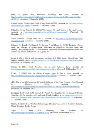 Page | 36
Peres, M. (2008) RIM Announces BlackBerry App Store. Available at
http://www.informationweek.com/mobile/mobile-devices/rim-announces-BlackBerry-app-store/d/d-
id/1073137 (Accessed: 30 December 2015)
Phoney Queues Used to Spur Polish iPhone Launch (2008). Available at: http://www.cellular-
news.com/story/33199.php (Accessed: 15 December 2015)
Pilkington, E. and Johnson, B. (2007) iPhone causes big Apple swarm in Big Apple storms.
Available at http://www.theguardian.com/news/2007/jun/29/usnews.apple (Accessed: 30
December 2015)
Public Relations Through Time (2012). Available at: http://www.ipr.org.uk/public-relations-
through-time.html (Accessed: 15 December 2015)
Rahmati, A., Tossell, C., Shepard, C., Kortum, P. and Zhong, L. (2012) ‘Exploring iPhone
usage: the influence of socioeconomic differences on smartphone adoption, usage and
usability’ Proceedings of the 14th international conference on Human-computer interaction
with mobile devices and services, ACM pp.11-20
Reyes, J. (2013) How I sold my company to Apple: Jeff White, former FingerWorks CEO
[Q&A]. Available at http://technical.ly/philly/2013/01/09/jeff-white-fingerworks-apple-touchscreen/
(Accessed: 31 December 2015)
Richter, F. (2015) Apple Reclaims Title of Most Valuable Brand. Available at
http://www.statista.com/chart/3502/most-valuable-brands-2015/ (Accessed: 31 December 2015)
Richter, F. (2015) How the iPhone Changed Apple in Just 8 Years. Available at
http://www.statista.com/chart/3172/apples-revenue-by-segment/ (Accessed: 31 December 2015)
(The) Rise of the All-Consuming Self and the Influence of the Freud Dynasty – from Sigmund
to Matthew (2002). Available at:
http://www.bbc.co.uk/pressoffice/pressreleases/stories/2002/02_february/28/centuryoftheself.shtml
(Accessed: 31 December 2015)
Rodriguez, S. (2015) As NeXT Turns 30, It’s Finally Time To Reflect On The SteveJobs Startup
That Gave Us The App Store, iOS and Apple Watch. Available at http://www.ibtimes.com/nex t-
turns-30-its-finally-time-reflect-steve-jobs-startup-gave-us-app-store-ios-apple-1981970 (Accessed:
13 December 2015)
Rumelt, R. (2011) Good Strategy/Bad Strategy: The difference and why it matters. London,
United Kingdom: Profile Books
Segan, S. (2004) RIM BlackBerry 7100t. Available at
http://www.pcmag.com/article2/0,2817,1643776,00.asp (Accessed: 30 December 2015)
 