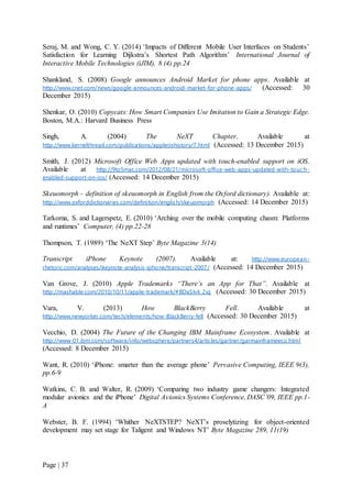 Page | 37
Seraj, M. and Wong, C. Y. (2014) ‘Impacts of Different Mobile User Interfaces on Students’
Satisfaction for Learning Dijkstra’s Shortest Path Algorithm’ International Journal of
Interactive Mobile Technologies (iJIM), 8 (4) pp.24
Shankland, S. (2008) Google announces Android Market for phone apps. Available at
http://www.cnet.com/news/google-announces-android-market-for-phone-apps/ (Accessed: 30
December 2015)
Shenkar, O. (2010) Copycats: How Smart Companies Use Imitation to Gain a Strategic Edge.
Boston, M.A.: Harvard Business Press
Singh, A. (2004) The NeXT Chapter. Available at
http://www.kernelthread.com/publications/appleoshistory/7.html (Accessed: 13 December 2015)
Smith, J. (2012) Microsoft Office Web Apps updated with touch-enabled support on iOS.
Available at http://9to5mac.com/2012/08/21/microsoft-office-web-apps-updated-with-touc h-
enabled-support-on-ios/ (Accessed: 14 December 2015)
Skeuomorph – definition of skeuomorph in English from the Oxford dictionary). Available at:
http://www.oxforddictionaries.com/definition/english/skeuomorph (Accessed: 14 December 2015)
Tarkoma, S. and Lagerspetz, E. (2010) ‘Arching over the mobile computing chasm: Platforms
and runtimes’ Computer, (4) pp.22-28
Thompson, T. (1989) ‘The NeXT Step’ Byte Magazine 3(14)
Transcript iPhone Keynote (2007). Available at: http://www.european-
rhetoric.com/analyses/ikeynote-analysis-iphone/transcript-2007/ (Accessed: 14 December 2015)
Van Grove, J. (2010) Apple Trademarks “There’s an App for That”. Available at
http://mashable.com/2010/10/11/apple-trademark/#BDaSIvk_2iq (Accessed: 30 December 2015)
Vara, V. (2013) How BlackBerry Fell. Available at
http://www.newyorker.com/tech/elements/how-BlackBerry-fell (Accessed: 30 December 2015)
Vecchio, D. (2004) The Future of the Changing IBM Mainframe Ecosystem. Available at
http://www-01.ibm.com/software/info/websphere/partners4/articles/gartner/garmainframeeco.html
(Accessed: 8 December 2015)
Want, R. (2010) ‘iPhone: smarter than the average phone’ Pervasive Computing, IEEE 9(3),
pp.6-9
Watkins, C. B. and Walter, R. (2009) ‘Comparing two industry game changers: Integrated
modular avionics and the iPhone’ Digital Avionics Systems Conference, DASC’09, IEEE pp.1-
A
Webster, B. F. (1994) ‘Whither NeXTSTEP? NeXT’s proselytizing for object-oriented
development may set stage for Taligent and Windows NT’ Byte Magazine 289, 11(19)
 