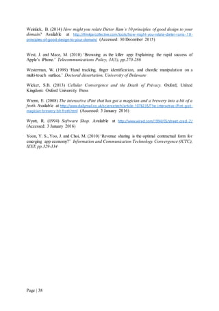 Page | 38
Weinlick, B. (2014) How might you relate Dieter Ram’s 10 principles of good design to your
domain? Available at http://thinkjarcollective.com/tools/how-might-you-relate-dieter-rams-10-
principles-of-good-design-to-your-domain/ (Accessed: 30 December 2015)
West, J. and Mace, M. (2010) ‘Browsing as the killer app: Explaining the rapid success of
Apple’s iPhone.’ Telecommunications Policy, 34(5), pp.270-286
Westerman, W. (1999) ‘Hand tracking, finger identification, and chordic manipulation on a
multi-touch surface.’ Doctoral dissertation, University of Delaware
Wicker, S.B. (2013) Cellular Convergence and the Death of Privacy. Oxford, United
Kingdom: Oxford University Press
Wrenn, E. (2008) The interactive iPint that has got a magician and a brewery into a bit of a
froth. Available at http://www.dailymail.co.uk/sciencetech/article-1078235/The-interactive-iPint-got-
magician-brewery-bit-froth.html (Accessed: 3 January 2016)
Wyatt, R. (1994) Software Shop. Available at http://www.wired.com/1994/05/street-cred-2/
(Accessed: 3 January 2016)
Yoon, Y. S., Yoo, J. and Choi, M. (2010) ‘Revenue sharing is the optimal contractual form for
emerging app economy?’ Information and Communication Technology Convergence (ICTC),
IEEE pp.329-334
 