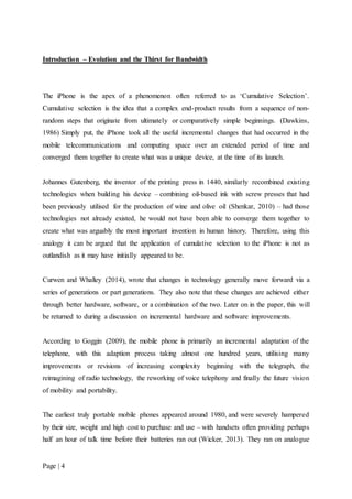 Page | 4
Introduction – Evolution and the Thirst for Bandwidth
The iPhone is the apex of a phenomenon often referred to as ‘Cumulative Selection’.
Cumulative selection is the idea that a complex end-product results from a sequence of non-
random steps that originate from ultimately or comparatively simple beginnings. (Dawkins,
1986) Simply put, the iPhone took all the useful incremental changes that had occurred in the
mobile telecommunications and computing space over an extended period of time and
converged them together to create what was a unique device, at the time of its launch.
Johannes Gutenberg, the inventor of the printing press in 1440, similarly recombined existing
technologies when building his device – combining oil-based ink with screw presses that had
been previously utilised for the production of wine and olive oil (Shenkar, 2010) – had those
technologies not already existed, he would not have been able to converge them together to
create what was arguably the most important invention in human history. Therefore, using this
analogy it can be argued that the application of cumulative selection to the iPhone is not as
outlandish as it may have initially appeared to be.
Curwen and Whalley (2014), wrote that changes in technology generally move forward via a
series of generations or part generations. They also note that these changes are achieved either
through better hardware, software, or a combination of the two. Later on in the paper, this will
be returned to during a discussion on incremental hardware and software improvements.
According to Goggin (2009), the mobile phone is primarily an incremental adaptation of the
telephone, with this adaption process taking almost one hundred years, utilising many
improvements or revisions of increasing complexity beginning with the telegraph, the
reimagining of radio technology, the reworking of voice telephony and finally the future vision
of mobility and portability.
The earliest truly portable mobile phones appeared around 1980, and were severely hampered
by their size, weight and high cost to purchase and use – with handsets often providing perhaps
half an hour of talk time before their batteries ran out (Wicker, 2013). They ran on analogue
 
