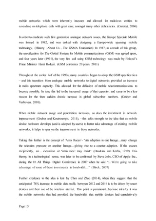 Page | 5
mobile networks which were inherently insecure and allowed for malicious entities to
eavesdrop on telephone calls with great ease, amongst many other deficiencies. (Gardezi, 2006)
In order to eradicate such first generation analogue network issues, the Groupe Speciale Mobile
was formed in 1982, and was tasked with designing a Europe-wide spanning mobile
technology. (History | About Us – The GSMA Foundation) In 1987, as a result of this group,
the specification for The Global System for Mobile communications (GSM) was agreed upon,
and four years later (1991), the very first call using GSM technology was made by Finland’s
Prime Minister Harri Holkeri. (GSM celebrates 20 years, 2011)
Throughout the earlier half of the 1990s, many countries began to adopt the GSM specification
– and this transition from analogue mobile networks to digital networks provided an increase
in radio spectrum capacity. This allowed for the diffusion of mobile telecommunications to
become possible. In turn, this led to the increased usage of that capacity, and came to be a key
reason for the then sudden drastic increase in global subscriber numbers. (Gruber and
Verboven, 2001).
When mobile network usage and penetration increases, so does the investment in network
improvement (Gruber and Koutroumpis, 2011), – this adds strength to the idea that as mobile
device hardware develops (and is adopted by users) to better take advantage of existing mobile
networks, it helps to spur on the improvement in those networks.
Taking this further is the concept of ‘Arms Races’- “An adaption in one lineage…may change
the selection pressure on another lineage…giving rise to a counter-adaption. If this occurs
reciprocally, an… escalation or ‘arms race’ may result” (Dawkins and Krebs, 1979). This
theory, in a technological sense, was later to be confirmed by Steve Jobs, CEO of Apple Inc.,
during the D: All Things Digital Conference in 2007 when he said “…We're going to take
advantage of some of these investments in bandwidth…” (Block, 2007)
Further credence to the idea is lent by Chen and Zhao (2014), when they suggest that the
anticipated 78% increase in mobile data traffic between 2012 and 2016 is to be driven by smart
devices and their use of the wireless internet. This point is paramount, because initially it was
the mobile networks that had provided the bandwidth that mobile devices had cumulatively
 