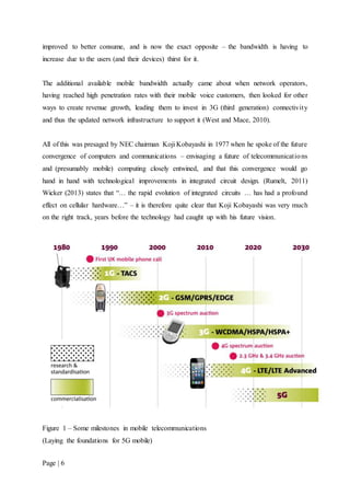 Page | 6
improved to better consume, and is now the exact opposite – the bandwidth is having to
increase due to the users (and their devices) thirst for it.
The additional available mobile bandwidth actually came about when network operators,
having reached high penetration rates with their mobile voice customers, then looked for other
ways to create revenue growth, leading them to invest in 3G (third generation) connectivity
and thus the updated network infrastructure to support it (West and Mace, 2010).
All of this was presaged by NEC chairman Koji Kobayashi in 1977 when he spoke of the future
convergence of computers and communications – envisaging a future of telecommunications
and (presumably mobile) computing closely entwined, and that this convergence would go
hand in hand with technological improvements in integrated circuit design. (Rumelt, 2011)
Wicker (2013) states that “… the rapid evolution of integrated circuits … has had a profound
effect on cellular hardware…” – it is therefore quite clear that Koji Kobayashi was very much
on the right track, years before the technology had caught up with his future vision.
Figure 1 – Some milestones in mobile telecommunications
(Laying the foundations for 5G mobile)
 