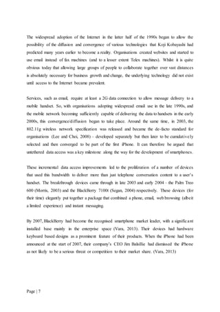 Page | 7
The widespread adoption of the Internet in the latter half of the 1990s began to allow the
possibility of the diffusion and convergence of various technologies that Koji Kobayashi had
predicted many years earlier to become a reality. Organisations created websites and started to
use email instead of fax machines (and to a lesser extent Telex machines). Whilst it is quite
obvious today that allowing large groups of people to collaborate together over vast distances
is absolutely necessary for business growth and change, the underlying technology did not exist
until access to the Internet became prevalent.
Services, such as email, require at least a 2G data connection to allow message delivery to a
mobile handset. So, with organisations adopting widespread email use in the late 1990s, and
the mobile network becoming sufficiently capable of delivering the data to handsets in the early
2000s, this convergence/diffusion began to take place. Around the same time, in 2003, the
802.11g wireless network specification was released and became the de-facto standard for
organisations (Lee and Choi, 2008) – developed separately but then later to be cumulatively
selected and then converged to be part of the first iPhone. It can therefore be argued that
untethered data access was a key milestone along the way for the development of smartphones.
These incremental data access improvements led to the proliferation of a number of devices
that used this bandwidth to deliver more than just telephone conversation content to a user’s
handset. The breakthrough devices came through in late 2003 and early 2004 – the Palm Treo
600 (Morris, 2003) and the BlackBerry 7100t (Segan, 2004) respectively. These devices (for
their time) elegantly put together a package that combined a phone, email, web browsing (albeit
a limited experience) and instant messaging.
By 2007, BlackBerry had become the recognised smartphone market leader, with a significant
installed base mainly in the enterprise space (Vara, 2013). Their devices had hardware
keyboard based designs as a prominent feature of their products. When the iPhone had been
announced at the start of 2007, their company’s CEO Jim Balsillie had dismissed the iPhone
as not likely to be a serious threat or competition to their market share. (Vara, 2013)
 
