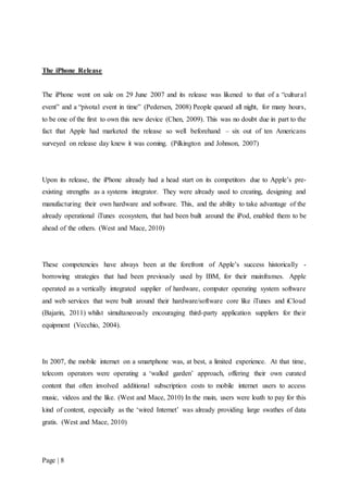 Page | 8
The iPhone Release
The iPhone went on sale on 29 June 2007 and its release was likened to that of a “cultural
event” and a “pivotal event in time” (Pedersen, 2008) People queued all night, for many hours,
to be one of the first to own this new device (Chen, 2009). This was no doubt due in part to the
fact that Apple had marketed the release so well beforehand – six out of ten Americans
surveyed on release day knew it was coming. (Pilkington and Johnson, 2007)
Upon its release, the iPhone already had a head start on its competitors due to Apple’s pre-
existing strengths as a systems integrator. They were already used to creating, designing and
manufacturing their own hardware and software. This, and the ability to take advantage of the
already operational iTunes ecosystem, that had been built around the iPod, enabled them to be
ahead of the others. (West and Mace, 2010)
These competencies have always been at the forefront of Apple’s success historically -
borrowing strategies that had been previously used by IBM, for their mainframes. Apple
operated as a vertically integrated supplier of hardware, computer operating system software
and web services that were built around their hardware/software core like iTunes and iCloud
(Bajarin, 2011) whilst simultaneously encouraging third-party application suppliers for their
equipment (Vecchio, 2004).
In 2007, the mobile internet on a smartphone was, at best, a limited experience. At that time,
telecom operators were operating a ‘walled garden’ approach, offering their own curated
content that often involved additional subscription costs to mobile internet users to access
music, videos and the like. (West and Mace, 2010) In the main, users were loath to pay for this
kind of content, especially as the ‘wired Internet’ was already providing large swathes of data
gratis. (West and Mace, 2010)
 